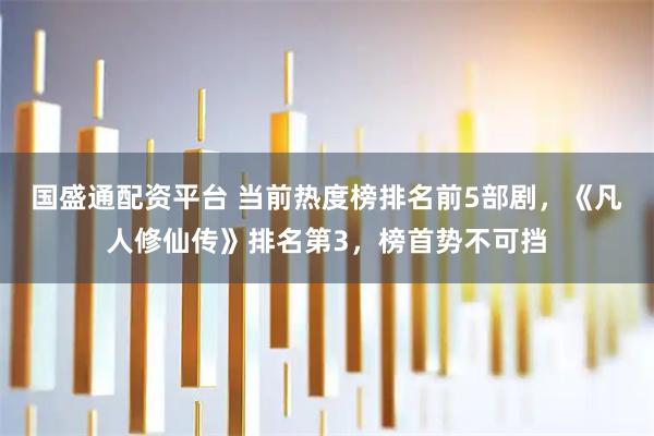 国盛通配资平台 当前热度榜排名前5部剧，《凡人修仙传》排名第3，榜首势不可挡