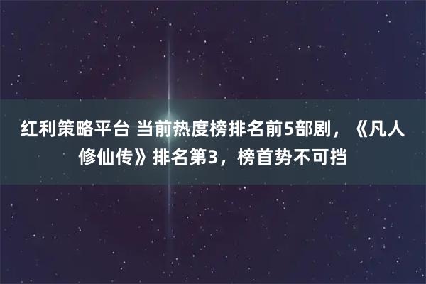 红利策略平台 当前热度榜排名前5部剧，《凡人修仙传》排名第3，榜首势不可挡