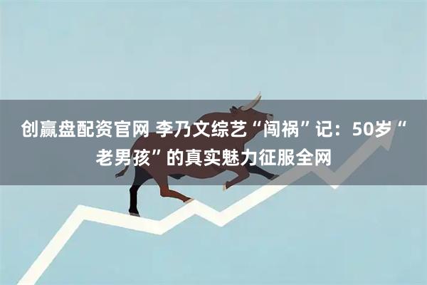 创赢盘配资官网 李乃文综艺“闯祸”记：50岁“老男孩”的真实魅力征服全网