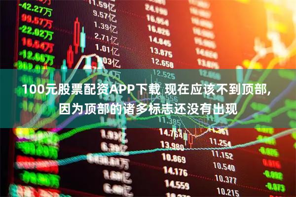 100元股票配资APP下载 现在应该不到顶部, 因为顶部的诸多标志还没有出现