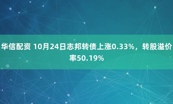 华信配资 10月24日志邦转债上涨0.33%，转股溢价率50.19%