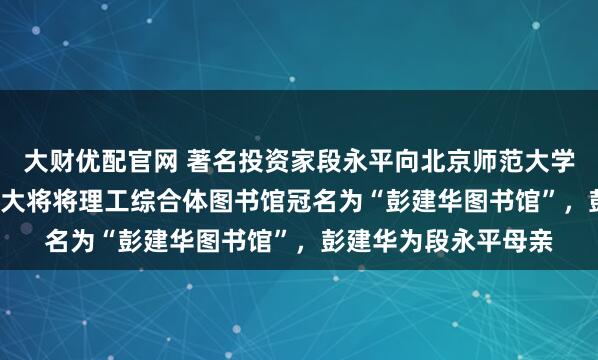 大财优配官网 著名投资家段永平向北京师范大学捐赠2.2亿元！北师大将将理工综合体图书馆冠名为“彭建华图书馆”，彭建华为段永平母亲