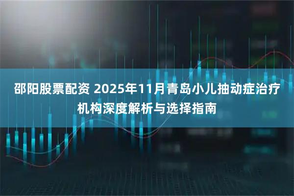 邵阳股票配资 2025年11月青岛小儿抽动症治疗机构深度解析与选择指南