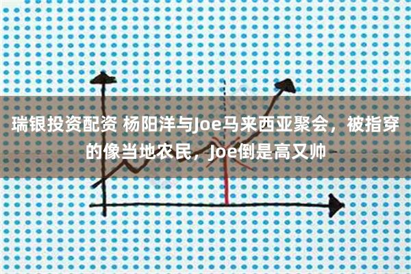 瑞银投资配资 杨阳洋与Joe马来西亚聚会，被指穿的像当地农民，Joe倒是高又帅