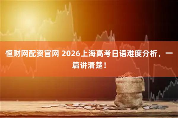 恒财网配资官网 2026上海高考日语难度分析，一篇讲清楚！