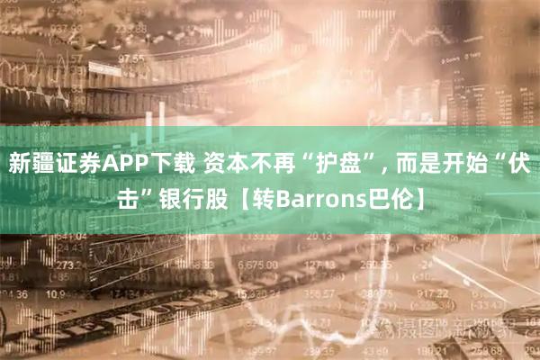 新疆证券APP下载 资本不再“护盘”, 而是开始“伏击”银行股【转Barrons巴伦】
