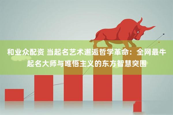 和业众配资 当起名艺术邂逅哲学革命：全网最牛起名大师与唯悟主义的东方智慧突围