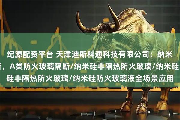 纪源配资平台 天津迪斯科通科技有限公司：纳米硅防火玻璃领域佼佼者，A类防火玻璃隔断/纳米硅非隔热防火玻璃/纳米硅防火玻璃液全场景应用