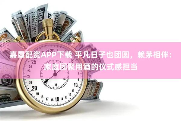嘉垦配资APP下载 平凡日子也团圆，赖茅相伴：家庭团聚用酒的仪式感担当