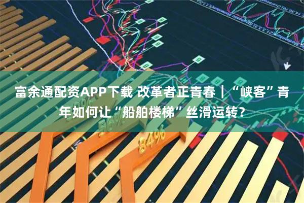 富余通配资APP下载 改革者正青春｜“峡客”青年如何让“船舶楼梯”丝滑运转？