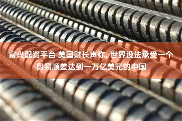 富兴配资平台 美国财长声称, 世界没法承受一个贸易顺差达到一万亿美元的中国