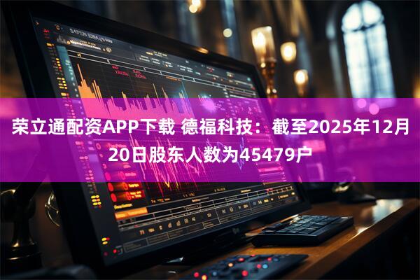 荣立通配资APP下载 德福科技：截至2025年12月20日股东人数为45479户