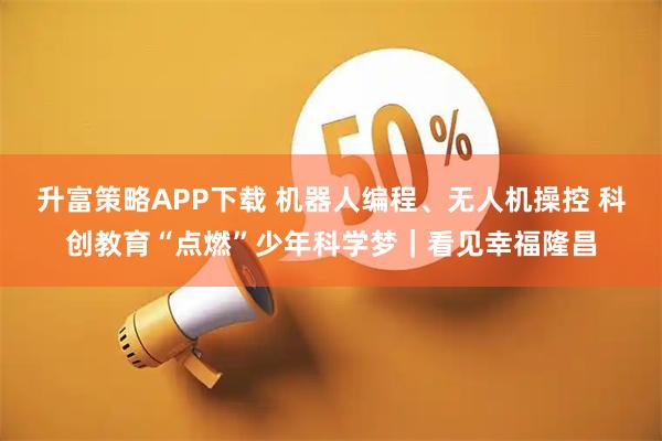 升富策略APP下载 机器人编程、无人机操控 科创教育“点燃”少年科学梦|看见幸福隆昌