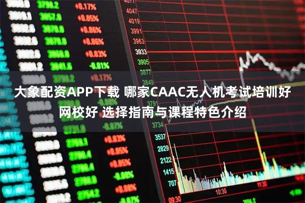 大象配资APP下载 哪家CAAC无人机考试培训好网校好 选择指南与课程特色介绍