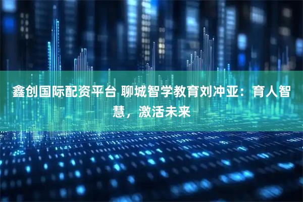 鑫创国际配资平台 聊城智学教育刘冲亚：育人智慧，激活未来