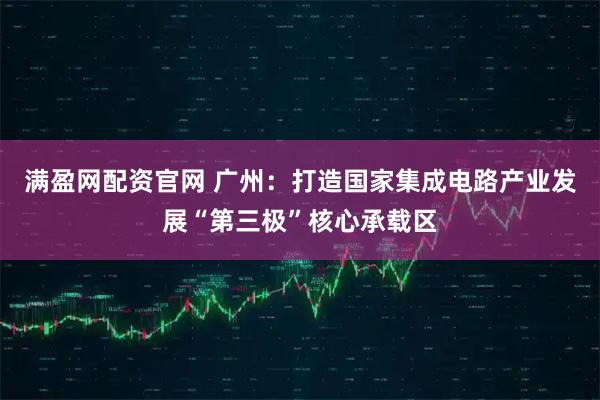 满盈网配资官网 广州：打造国家集成电路产业发展“第三极”核心承载区