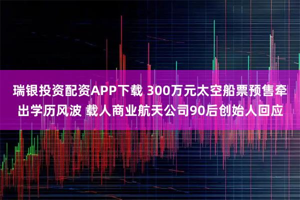 瑞银投资配资APP下载 300万元太空船票预售牵出学历风波 载人商业航天公司90后创始人回应