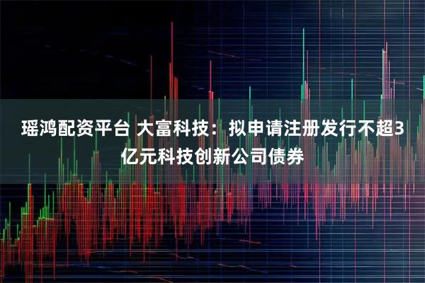 瑶鸿配资平台 大富科技：拟申请注册发行不超3亿元科技创新公司债券