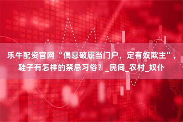 乐牛配资官网 “偶悬破履当门户，定有奴欺主”，鞋子有怎样的禁忌习俗？_民间_农村_奴仆