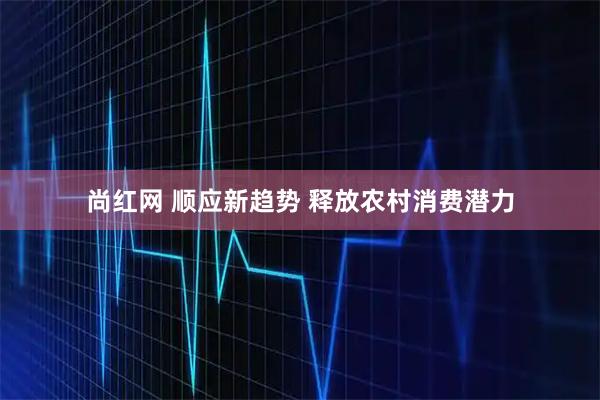 尚红网 顺应新趋势 释放农村消费潜力