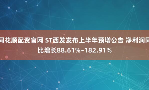 同花顺配资官网 ST西发发布上半年预增公告 净利润同比增长88.61%~182.91%