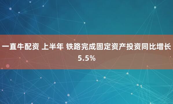 一直牛配资 上半年 铁路完成固定资产投资同比增长5.5%