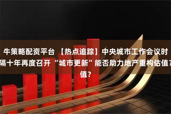 牛策略配资平台 【热点追踪】中央城市工作会议时隔十年再度召开 “城市更新”能否助力地产重构估值？