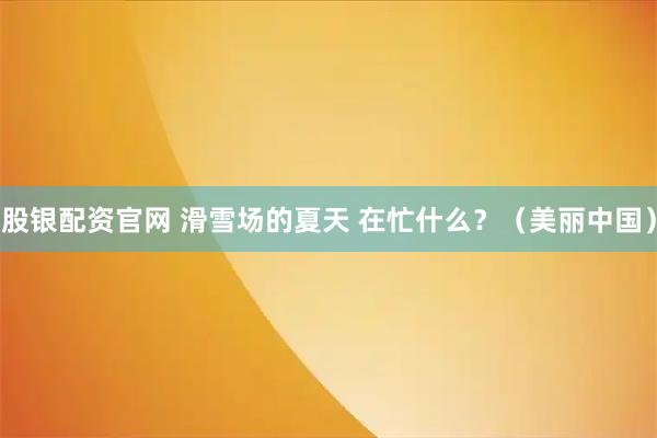 股银配资官网 滑雪场的夏天 在忙什么?(美丽中国)