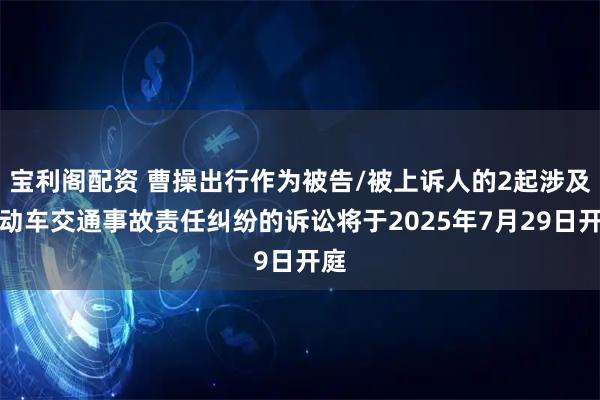 宝利阁配资 曹操出行作为被告/被上诉人的2起涉及机动车交通事故责任纠纷的诉讼将于2025年7月29日开庭