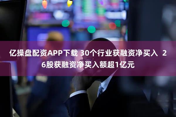 亿操盘配资APP下载 30个行业获融资净买入  26股获融资净买入额超1亿元
