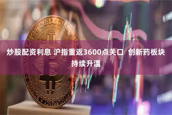 炒股配资利息 沪指重返3600点关口  创新药板块持续升温