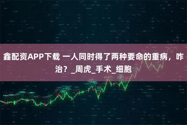 鑫配资APP下载 一人同时得了两种要命的重病，咋治？_周虎_手术_细胞