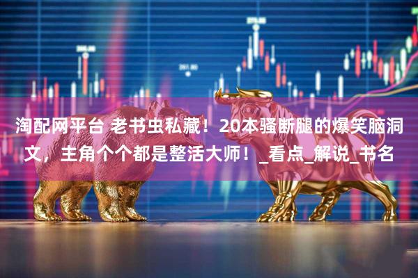 淘配网平台 老书虫私藏！20本骚断腿的爆笑脑洞文，主角个个都是整活大师！_看点_解说_书名