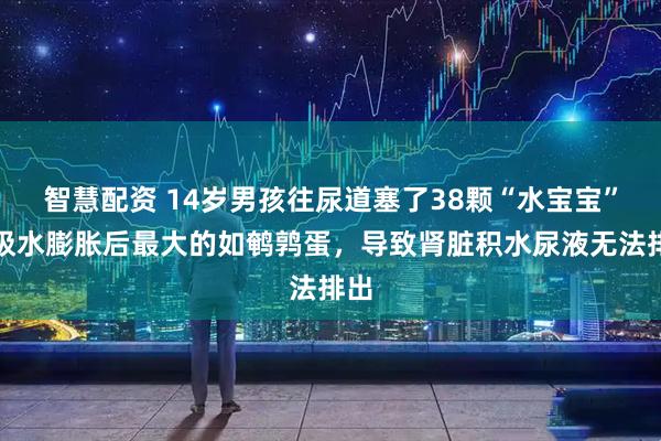 智慧配资 14岁男孩往尿道塞了38颗“水宝宝”，吸水膨胀后最大的如鹌鹑蛋，导致肾脏积水尿液无法排出