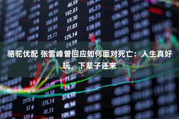 骆驼优配 张雪峰曾回应如何面对死亡：人生真好玩，下辈子还来