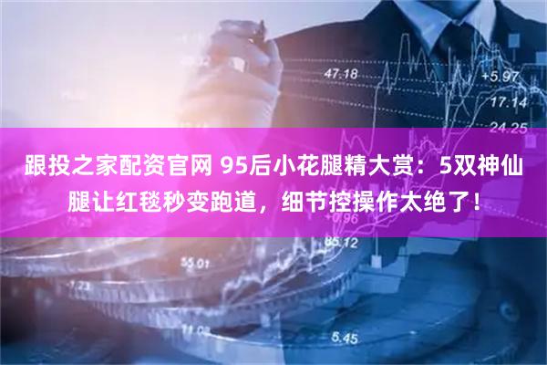 跟投之家配资官网 95后小花腿精大赏：5双神仙腿让红毯秒变跑道，细节控操作太绝了！