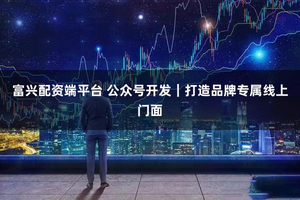 富兴配资端平台 公众号开发｜打造品牌专属线上门面