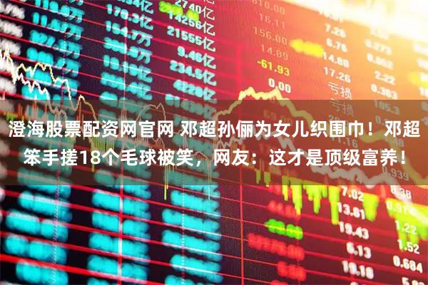 澄海股票配资网官网 邓超孙俪为女儿织围巾！邓超笨手搓18个毛球被笑，网友：这才是顶级富养！